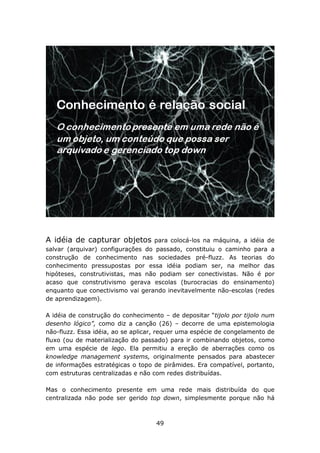 A idéia de capturar objetos        para colocá-los na máquina, a idéia de
salvar (arquivar) configurações do passado, constituiu o caminho para a
construção de conhecimento nas sociedades pré-fluzz. As teorias do
conhecimento pressupostas por essa idéia podiam ser, na melhor das
hipóteses, construtivistas, mas não podiam ser conectivistas. Não é por
acaso que construtivismo gerava escolas (burocracias do ensinamento)
enquanto que conectivismo vai gerando inevitavelmente não-escolas (redes
de aprendizagem).

A idéia de construção do conhecimento – de depositar “tijolo por tijolo num
desenho lógico”, como diz a canção (26) – decorre de uma epistemologia
não-fluzz. Essa idéia, ao se aplicar, requer uma espécie de congelamento de
fluxo (ou de materialização do passado) para ir combinando objetos, como
em uma espécie de lego. Ela permitiu a ereção de aberrações como os
knowledge management systems, originalmente pensados para abastecer
de informações estratégicas o topo de pirâmides. Era compatível, portanto,
com estruturas centralizadas e não com redes distribuídas.

Mas o conhecimento presente em uma rede mais distribuída do que
centralizada não pode ser gerido top down, simplesmente porque não há



                                    49
 