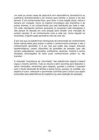 um nodo ou cluster capaz de capturá-lo com antecedência, domesticá-lo ou
codificá-lo (transformando-o em ensino) para facilitar o acesso a ele dos
demais. É um conhecimento-fluzz, quer dizer, é uma relação social, móvel e
sempre em mutação. Como no sistema imunológico dos mamíferos e de
outros animais, é um conhecimento que está distribuído por toda a rede.
Um nodo interagente conhece porquanto (e enquanto) está interagindo e
não porque foi alocado em uma posição para receber uma instrução de
outrem (escola). É um conhecimento novo a cada vez. Como naquele rio
heraclítico, ninguém pode aprendê-lo mais de uma vez.

É por isso que as plataformas hierárquicas de transmissão do conhecimento
foram estruturadas para avaliar e validar o conhecimento ensinado e não o
conhecimento aprendido. E é por isso que todas elas exigem tribunais
epistemológicos, corpos (docentes) de guardiães do passado (que são
sempre coaguladores: sacerdotes, professores, doutores, mestres e outros
titulados) encarregados de dizer quais conhecimentos podem ou não
transitar.

A chamada “arquitetura de informação” das plataformas digitais p-based
segue o mesmo caminho. Tudo se resume a abrir caixinhas para depositar e
salvar conteúdos, escaninhos para coagular, guardar e ordenar o passado
com o intuito declarado de facilitar a busca futura, quando, na verdade, seu
objetivo é outro: selecionar e pavimentar caminhos para o futuro que sejam
produzidos pela dependência da trajetória (ou pela repetição de passado).




                                    50
 