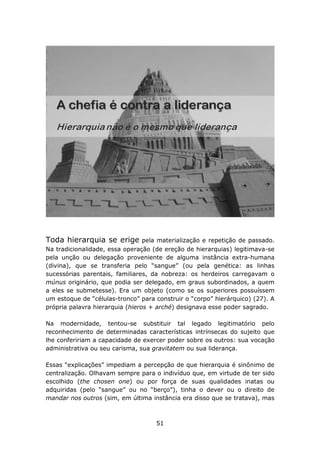 Toda hierarquia se erige         pela materialização e repetição de passado.
Na tradicionalidade, essa operação (de ereção de hierarquias) legitimava-se
pela unção ou delegação proveniente de alguma instância extra-humana
(divina), que se transferia pelo “sangue” (ou pela genética: as linhas
sucessórias parentais, familiares, da nobreza: os herdeiros carregavam o
múnus originário, que podia ser delegado, em graus subordinados, a quem
a eles se submetesse). Era um objeto (como se os superiores possuíssem
um estoque de “células-tronco” para construir o “corpo” hierárquico) (27). A
própria palavra hierarquia (hieros + arché) designava esse poder sagrado.

Na modernidade, tentou-se substituir tal legado legitimatório pelo
reconhecimento de determinadas características intrínsecas do sujeito que
lhe confeririam a capacidade de exercer poder sobre os outros: sua vocação
administrativa ou seu carisma, sua gravitatem ou sua liderança.

Essas “explicações” impediam a percepção de que hierarquia é sinônimo de
centralização. Olhavam sempre para o indivíduo que, em virtude de ter sido
escolhido (the chosen one) ou por força de suas qualidades inatas ou
adquiridas (pelo “sangue” ou no “berço”), tinha o dever ou o direito de
mandar nos outros (sim, em última instância era disso que se tratava), mas



                                    51
 