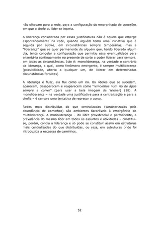 não olhavam para a rede, para a configuração do emaranhado de conexões
em que o chefe ou líder se inseria.

A liderança considerada por essas justificativas não é aquela que emerge
espontaneamente na rede, quando alguém toma uma iniciativa que é
seguida por outros, em circunstâncias sempre temporárias, mas a
“liderança” que se quer permanente de alguém que, tendo liderado algum
dia, tenta congelar a configuração que permitiu essa eventualidade para
enxertá-la continuamente no presente de sorte a poder liderar para sempre,
em todas as circunstâncias. Isto é: monoliderança, na verdade o contrário
da liderança, a qual, como fenômeno emergente, é sempre multiliderança
(possibilidade, aberta a qualquer um, de liderar em determinadas
circunstâncias fortuitas).

A liderança é fluzz, ela flui como um rio. Os líderes que se sucedem,
aparecem, desaparecem e reaparecem como “remoinhos num rio de água
sempre a correr” (para usar a bela imagem de Wiener) (28). A
monoliderança – na verdade uma justificativa para a centralização e para a
chefia – é sempre uma tentativa de represar o curso.

Redes mais distribuídas do que centralizadas (caracterizadas pela
abundância de caminhos) são ambientes favoráveis à emergência da
multiliderança. A monoliderança – do líder providencial e permanente, a
prevalência do mesmo líder em todos os assuntos e atividades – constitui-
se, porém, contra a liderança e só pode se constituir assim em estruturas
mais centralizadas do que distribuídas, ou seja, em estruturas onde foi
introduzida a escassez de caminhos.




                                   52
 