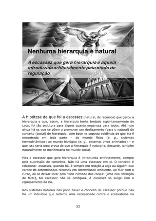 A hipótese de que foi a escassez (natural, de recursos) que gerou a
hierarquia e que, assim, a hierarquia tenha brotado espontaneamente do
caos, foi tão sedutora para alguns quanto enganosa para todos. Até hoje
ainda há os que se põem a promover um deslizamento (para o natural) do
conceito (social) de hierarquia, com base na suposta evidência de que ela é
encontrada em toda parte – do mundo físico (e. g., sistemas
termodinâmicos) ao mundo biológico (e. g., sistemas vivos aninhados) – e
que isso seria uma prova de que a hierarquia é natural e, dessarte, também
naturalmente se manifestaria no mundo social.

Mas a escassez que gera hierarquia é introduzida artificialmente, sempre
pela supressão de caminhos. Não há uma escassez em si. O conceito é
relacional: escassez, quando há, é sempre em relação a algo ou alguém que
carece de determinados recursos em determinado ambiente. Ao fluir com o
curso, ao se deixar levar pela “vida nômade das coisas” (uma boa definição
de fluzz), tal escassez não se configura. A escassez só surge com o
represamento do rio.

Nos sistemas naturais não pode haver o conceito de escassez porque não
há um indivíduo que reclame uma necessidade contra o ecossistema na



                                    53
 