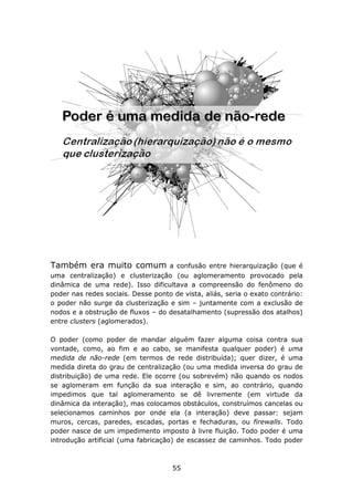 Também era muito comum             a confusão entre hierarquização (que é
uma centralização) e clusterização (ou aglomeramento provocado pela
dinâmica de uma rede). Isso dificultava a compreensão do fenômeno do
poder nas redes sociais. Desse ponto de vista, aliás, seria o exato contrário:
o poder não surge da clusterização e sim – juntamente com a exclusão de
nodos e a obstrução de fluxos – do desatalhamento (supressão dos atalhos)
entre clusters (aglomerados).

O poder (como poder de mandar alguém fazer alguma coisa contra sua
vontade, como, ao fim e ao cabo, se manifesta qualquer poder) é uma
medida de não-rede (em termos de rede distribuída); quer dizer, é uma
medida direta do grau de centralização (ou uma medida inversa do grau de
distribuição) de uma rede. Ele ocorre (ou sobrevém) não quando os nodos
se aglomeram em função da sua interação e sim, ao contrário, quando
impedimos que tal aglomeramento se dê livremente (em virtude da
dinâmica da interação), mas colocamos obstáculos, construímos cancelas ou
selecionamos caminhos por onde ela (a interação) deve passar: sejam
muros, cercas, paredes, escadas, portas e fechaduras, ou firewalls. Todo
poder nasce de um impedimento imposto à livre fluição. Todo poder é uma
introdução artificial (uma fabricação) de escassez de caminhos. Todo poder



                                     55
 