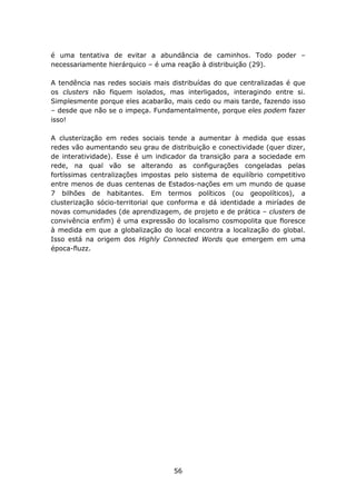 é uma tentativa de evitar a abundância de caminhos. Todo poder –
necessariamente hierárquico – é uma reação à distribuição (29).

A tendência nas redes sociais mais distribuídas do que centralizadas é que
os clusters não fiquem isolados, mas interligados, interagindo entre si.
Simplesmente porque eles acabarão, mais cedo ou mais tarde, fazendo isso
– desde que não se o impeça. Fundamentalmente, porque eles podem fazer
isso!

A clusterização em redes sociais tende a aumentar à medida que essas
redes vão aumentando seu grau de distribuição e conectividade (quer dizer,
de interatividade). Esse é um indicador da transição para a sociedade em
rede, na qual vão se alterando as configurações congeladas pelas
fortíssimas centralizações impostas pelo sistema de equilíbrio competitivo
entre menos de duas centenas de Estados-nações em um mundo de quase
7 bilhões de habitantes. Em termos políticos (ou geopolíticos), a
clusterização sócio-territorial que conforma e dá identidade a miríades de
novas comunidades (de aprendizagem, de projeto e de prática – clusters de
convivência enfim) é uma expressão do localismo cosmopolita que floresce
à medida em que a globalização do local encontra a localização do global.
Isso está na origem dos Highly Connected Words que emergem em uma
época-fluzz.




                                   56
 