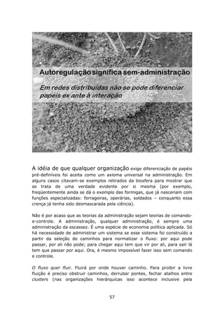 A idéia de que qualquer organização exige diferenciação de papéis
pré-definíveis foi aceita como um axioma universal na administração. Em
alguns casos citavam-se exemplos retirados da biosfera para mostrar que
se trata de uma verdade evidente por si mesma (por exemplo,
freqüentemente ainda se dá o exemplo das formigas, que já nasceriam com
funções especializadas: forrageiras, operárias, soldados – conquanto essa
crença já tenha sido desmascarada pela ciência).

Não é por acaso que as teorias da administração sejam teorias de comando-
e-controle. A administração, qualquer administração, é sempre uma
administração da escassez. É uma espécie de economia política aplicada. Só
há necessidade de administrar um sistema se esse sistema foi construído a
partir da seleção de caminhos para normatizar o fluxo: por aqui pode
passar, por ali não pode; para chegar aqui tem que vir por ali, para sair lá
tem que passar por aqui. Ora, é mesmo impossível fazer isso sem comando
e controle.

O fluxo quer fluir. Fluirá por onde houver caminho. Para proibir a livre
fluição é preciso obstruir caminhos, derrubar pontes, fechar atalhos entre
clusters (nas organizações hierárquicas isso acontece inclusive pela



                                    57
 