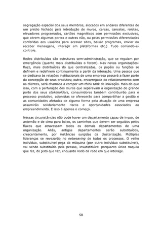 segregação espacial dos seus membros, alocados em andares diferentes de
um prédio fechado pela introdução de muros, cercas, cancelas, roletas,
elevadores programados, cartões magnéticos com permissões exclusivas,
que abrem algumas portas e outras não, ou pelas permissões diferenciadas
conferidas aos usuários para acessar sites, baixar programas, enviar ou
receber mensagens, interagir em plataformas etc.). Tudo comando-e-
controle.

Redes distribuídas são estruturas sem-administração, que se regulam por
emergência (quanto mais distribuídas o forem). Nas novas organizações-
fluzz, mais distribuídas do que centralizadas, os papéis ou funções se
definem e redefinem continuamente a partir da interação. Uma pessoa que
se dedicava às relações institucionais de uma empresa passará a fazer parte
da concepção de seus produtos; outra, encarregada do relacionamento com
os clientes, será chamada a compor um think tank de inovação. Mais do que
isso, com a perfuração dos muros que separavam a organização de grande
parte dos seus stakeholders, consumidores também contribuirão para o
processo produtivo, acionistas se oferecerão para compartilhar a gestão e
as comunidades afetadas de alguma forma pela atuação de uma empresa
assumirão solidariamente riscos e oportunidades associados ao
empreendimento. E isso é apenas o começo.

Nessas circunstâncias não pode haver um departamento capaz de impor, de
antemão e de cima para baixo, os caminhos que devem ser seguidos pelos
fluxos que atravessam todos os demais departamentos de uma
organização.     Aliás,    antigos  departamentos    serão    substituídos,
crescentemente, por instâncias surgidas da clusterização. Múltiplas
lideranças se revezarão no netweaving de todos os processos. O velho
indivíduo, substituível peça da máquina (por outro indivíduo substituível),
vai sendo substituído pela pessoa, insubstituível porquanto única naquilo
que faz, do jeito que faz, enquanto nodo da rede em que interage.




                                    58
 
