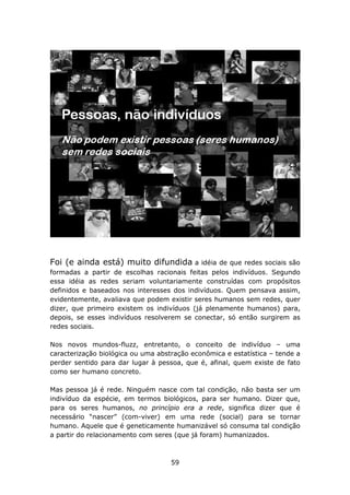 Foi (e ainda está) muito difundida         a idéia de que redes sociais são
formadas a partir de escolhas racionais feitas pelos indivíduos. Segundo
essa idéia as redes seriam voluntariamente construídas com propósitos
definidos e baseados nos interesses dos indivíduos. Quem pensava assim,
evidentemente, avaliava que podem existir seres humanos sem redes, quer
dizer, que primeiro existem os indivíduos (já plenamente humanos) para,
depois, se esses indivíduos resolverem se conectar, só então surgirem as
redes sociais.

Nos novos mundos-fluzz, entretanto, o conceito de indivíduo – uma
caracterização biológica ou uma abstração econômica e estatística – tende a
perder sentido para dar lugar à pessoa, que é, afinal, quem existe de fato
como ser humano concreto.

Mas pessoa já é rede. Ninguém nasce com tal condição, não basta ser um
indivíduo da espécie, em termos biológicos, para ser humano. Dizer que,
para os seres humanos, no princípio era a rede, significa dizer que é
necessário “nascer” (com-viver) em uma rede (social) para se tornar
humano. Aquele que é geneticamente humanizável só consuma tal condição
a partir do relacionamento com seres (que já foram) humanizados.



                                    59
 