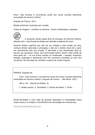 Fluzz: vida humana e convivência social nos novos mundos altamente
conectados do terceiro milênio

Augusto de Franco, 2011.

Edição preliminar ilustrada sem revisão.

Todas as imagens - colhidas na Internet - foram modificadas e editadas.




            A presente versão desta obra foi entregue ao Domínio Público,
editada com o selo Escola-de-Redes por decisão unilateral do autor.

Domínio Público significa que não há, em relação a esta versão da obra,
nenhum direito reservado e protegido, a não ser o direito moral de o autor
ser reconhecido pela sua criação. É permitida a sua reprodução total ou
parcial, por quaisquer meios, sem autorização prévia. Assim, esta versão da
obra pode ser – na sua forma original ou modificada – copiada, impressa,
editada, publicada e distribuída com fins lucrativos (vendida) ou sem fins
lucrativos. Só não pode ser omitida a autoria da versão original.




FRANCO, Augusto de

      Fluzz: vida humana e convivência social nos novos mundos altamente
conectados do terceiro milênio / Augusto de Franco. – São Paulo: 2011.

      382 p. A4 – (Escola de Redes; 4)

      1. Redes sociais. 2. Sociedade. 3. Escola de Redes. I. Título.




Escola-de-Redes é uma rede de pessoas dedicadas à investigação sobre
redes sociais e à criação e transferência de tecnologias de netweaving.

http://escoladeredes.ning.com




                                      6
 