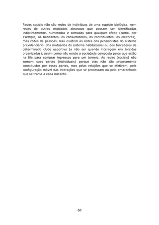 Redes sociais não são redes de indivíduos de uma espécie biológica, nem
redes de outras entidades abstratas que possam ser identificadas
indistintamente, numeradas e somadas para qualquer efeito (como, por
exemplo, os habitantes, os consumidores, os contribuintes, os eleitores),
mas redes de pessoas. Não existem as redes dos pensionistas do sistema
previdenciário, dos mutuários do sistema habitacional ou dos torcedores de
determinado clube esportivo (a não ser quando interagem em torcidas
organizadas), assim como não existe a sociedade composta pelos que estão
na fila para comprar ingressos para um torneio. As redes (sociais) não
somam suas partes (individuais) porque elas não são propriamente
constituídas por essas partes, mas pelas relações que se efetivam, pela
configuração móvel das interações que se processam ou pelo emaranhado
que se trama a cada instante.




                                   60
 