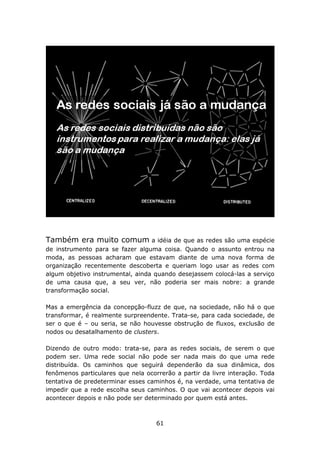 Também era muito comum            a idéia de que as redes são uma espécie
de instrumento para se fazer alguma coisa. Quando o assunto entrou na
moda, as pessoas acharam que estavam diante de uma nova forma de
organização recentemente descoberta e queriam logo usar as redes com
algum objetivo instrumental, ainda quando desejassem colocá-las a serviço
de uma causa que, a seu ver, não poderia ser mais nobre: a grande
transformação social.

Mas a emergência da concepção-fluzz de que, na sociedade, não há o que
transformar, é realmente surpreendente. Trata-se, para cada sociedade, de
ser o que é – ou seria, se não houvesse obstrução de fluxos, exclusão de
nodos ou desatalhamento de clusters.

Dizendo de outro modo: trata-se, para as redes sociais, de serem o que
podem ser. Uma rede social não pode ser nada mais do que uma rede
distribuída. Os caminhos que seguirá dependerão da sua dinâmica, dos
fenômenos particulares que nela ocorrerão a partir da livre interação. Toda
tentativa de predeterminar esses caminhos é, na verdade, uma tentativa de
impedir que a rede escolha seus caminhos. O que vai acontecer depois vai
acontecer depois e não pode ser determinado por quem está antes.



                                    61
 