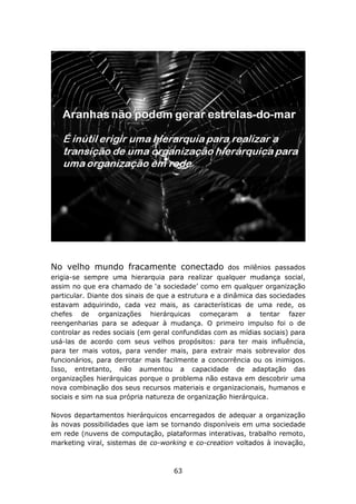 No velho mundo fracamente conectado                   dos milênios passados
erigia-se sempre uma hierarquia para realizar qualquer mudança social,
assim no que era chamado de ‘a sociedade’ como em qualquer organização
particular. Diante dos sinais de que a estrutura e a dinâmica das sociedades
estavam adquirindo, cada vez mais, as características de uma rede, os
chefes de organizações hierárquicas começaram a tentar fazer
reengenharias para se adequar à mudança. O primeiro impulso foi o de
controlar as redes sociais (em geral confundidas com as mídias sociais) para
usá-las de acordo com seus velhos propósitos: para ter mais influência,
para ter mais votos, para vender mais, para extrair mais sobrevalor dos
funcionários, para derrotar mais facilmente a concorrência ou os inimigos.
Isso, entretanto, não aumentou a capacidade de adaptação das
organizações hierárquicas porque o problema não estava em descobrir uma
nova combinação dos seus recursos materiais e organizacionais, humanos e
sociais e sim na sua própria natureza de organização hierárquica.

Novos departamentos hierárquicos encarregados de adequar a organização
às novas possibilidades que iam se tornando disponíveis em uma sociedade
em rede (nuvens de computação, plataformas interativas, trabalho remoto,
marketing viral, sistemas de co-working e co-creation voltados à inovação,



                                    63
 