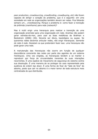 peer production, crowdsourcing, crowdfunding, crowdbuying, etc) não foram
capazes de atingir o coração do problema, que é o seguinte: em uma
sociedade em rede as organizações também devem ser redes. Fica faltando
sempre um... crowdweaving. Porque o problema é: como fazer a transição
de pirâmide (mainframe) para rede (network)?

Mas é inútil erigir uma hierarquia para realizar a transição de uma
organização piramidal para uma organização em rede. Aranhas não podem
gerar estrelas-do-mar, para usar as boas metáforas de Brafman e
Beckstrom (2006) (30). Deveria ser óbvio, tautológico ou quase. Se
queremos redes devemos articular redes, não erigir hierarquias. Semente
de rede é rede. Desistam os que pretendem fazer isso: uma hierarquia não
pode gerar uma rede.

A manutenção das hierarquias não ocorre em função de qualquer
discordância consciente das redes por parte dos agentes de um sistema
hierárquico. Uma vez erigidas, as hierarquias tendem a se manter e
reproduzir por força de circularidades inerentes às suas interações
recorrentes. É uma espécie de mecanismo de segurança do sistema contra
sua dissolução. É uma maneira de se proteger do caos representado pela
ausência de ordem top down. É uma forma de ficar do “lado de fora” do
abismo, posto que cair no abismo é o maior temor de toda estrutura mais
centralizada do que distribuída.




                                   64
 