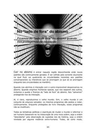 Cair no abismo         é entrar naquela região desconhecida onde novos
padrões são continuamente gerados. É ser colhido pela corrente alucinante
na qual fluzz vai quebrando as circularidades inerentes aos padrões
conversacionais ou interativos que se prorrogam (e que só se prorrogam
enquanto tais circularidades se mantêm).

Quando nos abrimos à interação com o outro-imprevisível despencamos no
abismo. Quando erigimos fronteiras opacas, que nos separam dos outros,
evitamos a queda e ficamos do “lado de fora” do abismo. Nos “salvamos”
protegendo-nos da interação.

Aí, é claro, reproduzimos o velho mundo. Sim, o velho mundo é um
conjunto de arquivos salvados: os mesmos programas são postos a rodar,
continuamente. Enquanto protegidos da livre interação, esses programas
não se modificam.

Todas as tentativas políticas e espirituais de mudar o mundo e reformar o
ser humano basearam-se na instauração de uma nova ordem, seja a ordem
“descoberta” pela observação de supostas leis da história, seja a ordem
revelada por alguma instância extra-humana. Todas, de certo modo,



                                   65
 