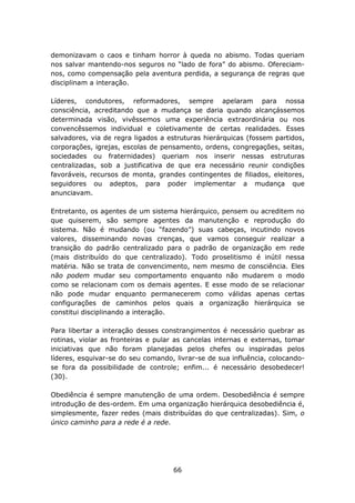 demonizavam o caos e tinham horror à queda no abismo. Todas queriam
nos salvar mantendo-nos seguros no “lado de fora” do abismo. Ofereciam-
nos, como compensação pela aventura perdida, a segurança de regras que
disciplinam a interação.

Líderes, condutores, reformadores, sempre apelaram para nossa
consciência, acreditando que a mudança se daria quando alcançássemos
determinada visão, vivêssemos uma experiência extraordinária ou nos
convencêssemos individual e coletivamente de certas realidades. Esses
salvadores, via de regra ligados a estruturas hierárquicas (fossem partidos,
corporações, igrejas, escolas de pensamento, ordens, congregações, seitas,
sociedades ou fraternidades) queriam nos inserir nessas estruturas
centralizadas, sob a justificativa de que era necessário reunir condições
favoráveis, recursos de monta, grandes contingentes de filiados, eleitores,
seguidores ou adeptos, para poder implementar a mudança que
anunciavam.

Entretanto, os agentes de um sistema hierárquico, pensem ou acreditem no
que quiserem, são sempre agentes da manutenção e reprodução do
sistema. Não é mudando (ou “fazendo”) suas cabeças, incutindo novos
valores, disseminando novas crenças, que vamos conseguir realizar a
transição do padrão centralizado para o padrão de organização em rede
(mais distribuído do que centralizado). Todo proselitismo é inútil nessa
matéria. Não se trata de convencimento, nem mesmo de consciência. Eles
não podem mudar seu comportamento enquanto não mudarem o modo
como se relacionam com os demais agentes. E esse modo de se relacionar
não pode mudar enquanto permanecerem como válidas apenas certas
configurações de caminhos pelos quais a organização hierárquica se
constitui disciplinando a interação.

Para libertar a interação desses constrangimentos é necessário quebrar as
rotinas, violar as fronteiras e pular as cancelas internas e externas, tomar
iniciativas que não foram planejadas pelos chefes ou inspiradas pelos
líderes, esquivar-se do seu comando, livrar-se de sua influência, colocando-
se fora da possibilidade de controle; enfim... é necessário desobedecer!
(30).

Obediência é sempre manutenção de uma ordem. Desobediência é sempre
introdução de des-ordem. Em uma organização hierárquica desobediência é,
simplesmente, fazer redes (mais distribuídas do que centralizadas). Sim, o
único caminho para a rede é a rede.




                                    66
 