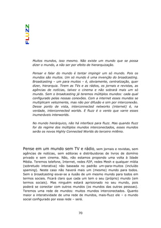 Muitos mundos, isso mesmo. Não existe um mundo que se possa
      dizer o mundo, a não ser por efeito de hierarquização.

      Pensar e falar do mundo é tentar impingir um só mundo. Pois os
      mundos são muitos. Um só mundo é uma invenção do broadcasting.
      Broadcasting – um para muitos – é, obviamente, centralização, quer
      dizer, hierarquia. Tirem as TVs e as rádios, os jornais e revistas, as
      agências de notícias, talvez o cinema e não sobrará mais um só
      mundo. Sem o broadcasting já teremos múltiplos mundos: cada qual
      configurado pelas nossas conexões. Com a internet esses mundos se
      multiplicam velozmente, mas não por difusão e sim por interconexão.
      Desse ponto de vista, interconnected networks (internet) é, na
      verdade, interconnected worlds. E fluzz é o vento que varre esses
      inumeráveis interworlds.

      No mundo hierárquico, não há interface para fluzz. Mas quando fluzz
      for do regime dos múltiplos mundos interconectados, esses mundos
      serão os novos Highly Connected Worlds do terceiro milênio.




Pense em um mundo sem TV e rádio, sem jornais              e revistas, sem
agências de notícias, sem editoras e distribuidoras de livros de domínio
privado e sem cinema. Não, não estamos propondo uma volta à Idade
Média. Teremos telefone, Internet, redes P2P, redes Mesh e qualquer mídia
(sobretudo interativa) não baseada no padrão um-para-muitos (incluído
spaming). Neste caso não haverá mais um (mesmo) mundo para todos.
Sem o broadcasting esvai-se a ilusão de um mesmo mundo para todos em
termos sociais. Ficará claro que cada um tem o seu (próprio) mundo (em
termos sociais). Mas ninguém estará aprisionado no seu mundo, pois
poderá se conectar com outros mundos (os mundos das outras pessoas).
Teremos uma rede de mundos: muitos mundos interconectados. Quanto
maior a interatividade de uma rede de mundos, mais-fluzz ele – o mundo
social configurado por essa rede – será.



                                    70
 