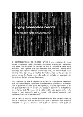 O estilhaçamento do mundo único               é uma mudança de época
jamais presenciada pelas chamadas civilizações (patriarcais, guerreiras,
quer dizer, hierárquicas). Os padrões de vida e convivência social estão
mudando. Isso significa que você também está mudando. Porque estão
mudando seus relacionamentos recorrentes: sim, seu mundo-fluzz é sua
timeline. Não, por certo, a timeline do Twitter, mas aquela que rola no
espaço-tempo dos fluxos e que não pode ser captada por quaisquer das
ferramentas digitais p-based disponíveis.

Essa mudança é a rede. À medida que aumenta a interatividade da rede na
qual você está imerso, fenômenos surpreendentes começam a acontecer.
Com a queda brusca dos graus de separação, chegará rapidamente o dia
em que você chamará um taxi em uma cidade de dez milhões de habitantes
e o motorista dirá: “O senhor não é o Steven Strogatz, que investiga redes
sociais e que descobriu que o mundo está ficando pequeno mais
rapidamente do que imaginávamos?”.

Isso, é claro, se você for de fato o Steven Strogatz. Mas, de certo modo, se
você é o motorista que se relaciona (ou que se relaciona com quem se
relaciona, ou que se relaciona com quem se relaciona com quem se



                                    72
 