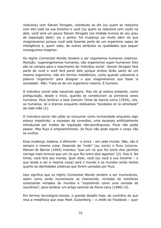 relaciona) com Steven Strogatz, sobretudo se ele (ou quem se relaciona
com ele) está na sua timeline e você (ou quem se relaciona com você) na
dele, você será um pouco Steven Strogatz (na medida inversa do seu grau
de separação dele): eis o ponto! Tal mudança vai muito além do que
imaginávamos porque você está fazendo parte de um organismo capaz de
inteligência e, quem sabe, de outros atributos ou qualidades que sequer
conseguimos imaginar.

Os Highly Connected Worlds tendem a ser organismos humanos coletivos.
Atenção: superorganismos humanos, não organismos super-humanos! Eles
são os campos para o nascimento do ‘indivíduo social’. Steven Strogatz fará
parte de você e você fará parte dele porque ambos farão parte de um
mesmo organismo, não em termos metafóricos, como quando usávamos a
palavra ‘organismo’ para designar o que imaginávamos que fosse ‘a
sociedade’. Não. Trata-se de um organismo mesmo. E humano.

O indivíduo social está nascendo agora. Mas ele já estava presente, como
prefiguração, desde o início, quando se constituíram os primeiros seres
humanos. Para lembrar a bela Canción Tonta de García Lorca (1924), nós,
os humanos, só o éramos enquanto estávamos “bordados en la almohada”
da rede-mãe (1).

O indivíduo-social não pôde se consumar como humanidade enquanto algo
estava impedindo: a escassez de conexões, uma escassez artificialmente
introduzida por modos de regulação não-pluriárquicos. Fluzz não podia
passar. Mas fluzz é empowerfulness. Se fluzz não pode soprar o corpo não
se vivifica.

Essa mudança, todavia, é diferente – e única – em cada mundo. Não, não é
sempre a mesma coisa. Depende de “onde” (ou como) o fluxo (o)corre.
Manoel de Barros (1993) inventou “que um rio que flui entre dois jacintos
carrega mais ternura que um rio que flui entre dois lagartos” (2). Pois é. No
limite, você fará seu mundo. Quer dizer, você (ou você e sua timeline – o
que tende a ser a mesma coisa) será o mundo e os mundos serão tantos
quanto as identidades coletivas que forem usinadas por fluzz.

Isso significa que os Highly Connected Worlds tendem a ser inumeráveis,
assim como serão inumeráveis os interworlds, miríades de interfaces
conectando miríades de mundos e “explodindo como uma ramada de
neurônios”, para lembrar um artigo seminal de Pierre Lèvy (1998) (3).

Em termos tecnológico-sociais, o grande desafio hoje, ao contrário do que
reza a metafísica que esse Mark Zuckerberg – o chefe do Facebook – quer



                                     73
 