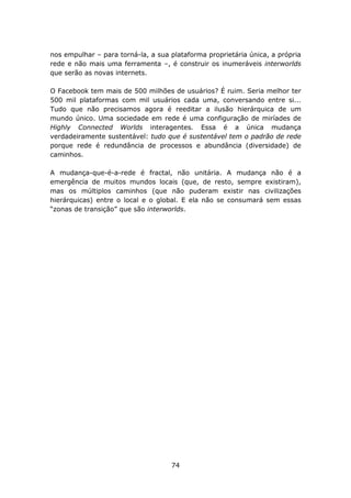 nos empulhar – para torná-la, a sua plataforma proprietária única, a própria
rede e não mais uma ferramenta –, é construir os inumeráveis interworlds
que serão as novas internets.

O Facebook tem mais de 500 milhões de usuários? É ruim. Seria melhor ter
500 mil plataformas com mil usuários cada uma, conversando entre si...
Tudo que não precisamos agora é reeditar a ilusão hierárquica de um
mundo único. Uma sociedade em rede é uma configuração de miríades de
Highly Connected Worlds interagentes. Essa é a única mudança
verdadeiramente sustentável: tudo que é sustentável tem o padrão de rede
porque rede é redundância de processos e abundância (diversidade) de
caminhos.

A mudança-que-é-a-rede é fractal, não unitária. A mudança não é a
emergência de muitos mundos locais (que, de resto, sempre existiram),
mas os múltiplos caminhos (que não puderam existir nas civilizações
hierárquicas) entre o local e o global. E ela não se consumará sem essas
“zonas de transição” que são interworlds.




                                    74
 