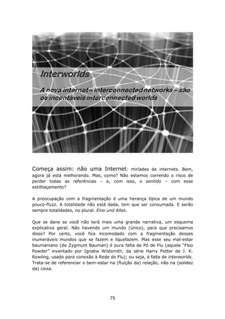 Começa assim: não uma Internet:          miríades de internets. Bem,
agora já está melhorando. Mas, como? Não estamos correndo o risco de
perder todas as referências – e, com isso, o sentido – com esse
estilhaçamento?

A preocupação com a fragmentação é uma herança típica de um mundo
pouco-fluzz. A totalidade não está dada, tem que ser consumada. E serão
sempre totalidades, no plural. Eins und Alles.

Que se dane se você não terá mais uma grande narrativa, um esquema
explicativo geral. Não havendo um mundo (único), para que precisamos
disso? Por certo, você fica incomodado com a fragmentação desses
inumeráveis mundos que se fazem e liquefazem. Mas esse seu mal-estar
baumaniano (de Zygmunt Bauman) é pura falta de Pó de Flu (aquele “Floo
Powder” inventado por Ignatia Wildsmith, da série Harry Potter de J. K.
Rowling, usado para conexão à Rede do Flu); ou seja, é falta de interworlds.
Trata-se de referenciar o bem-estar na (fluição da) relação, não na (solidez
da) coisa.




                                    75
 