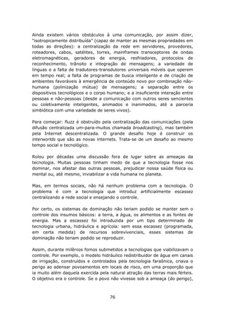 Ainda existem vários obstáculos à uma comunicação, por assim dizer,
“isotropicamente distribuída” (capaz de manter as mesmas propriedades em
todas as direções): a centralização da rede em servidores, provedores,
roteadores, cabos, satélites, torres, mainframes transceptores de ondas
eletromagnéticas, geradores de energia, resfriadores, protocolos de
reconhecimento, trânsito e integração de mensagens; a variedade de
línguas e a falta de tradutores-transdutores universais móveis que operem
em tempo real; a falta de programas de busca inteligente e de criação de
ambientes favoráveis à emergência de conteúdo novo por combinação não-
humana (polinização mútua) de mensagens; a separação entre os
dispositivos tecnológicos e o corpo humano; e a insuficiente interação entre
pessoas e não-pessoas (desde a comunicação com outros seres sencientes
ou coletivamente inteligentes, animados e inanimados, até a parceria
simbiótica com uma variedade de seres vivos).

Para começar: fluzz é obstruído pela centralização das comunicações (pela
difusão centralizada um-para-muitos chamada broadcasting), mas também
pela Internet descentralizada. O grande desafio hoje é construir os
interworlds que são as novas internets. Trata-se de um desafio ao mesmo
tempo social e tecnológico.

Rolou por décadas uma discussão fora de lugar sobre as ameaças da
tecnologia. Muitas pessoas tinham medo de que a tecnologia fosse nos
dominar, nos afastar das outras pessoas, prejudicar nossa saúde física ou
mental ou, até mesmo, inviabilizar a vida humana no planeta.

Mas, em termos sociais, não há nenhum problema com a tecnologia. O
problema é com a tecnologia que introduz artificialmente escassez
centralizando a rede social e ensejando o controle.

Por certo, os sistemas de dominação não teriam podido se manter sem o
controle dos insumos básicos: a terra, a água, os alimentos e as fontes de
energia. Mas a escassez foi introduzida por um tipo determinado de
tecnologia urbana, hidráulica e agrícola: sem essa escassez (programada,
em certa medida) de recursos sobrevivenciais, esses sistemas de
dominação não teriam podido se reproduzir.

Assim, durante milênios fomos submetidos a tecnologias que viabilizavam o
controle. Por exemplo, o modelo hidráulico redistribuidor de água em canais
de irrigação, construídos e controlados pela tecnologia faraônica, criava o
perigo ao adensar povoamentos em locais de risco, em uma proporção que
ia muito além daquela exercida pela natural atração das terras mais férteis.
O objetivo era o controle. Se o povo não vivesse sob a ameaça (do perigo),



                                    76
 