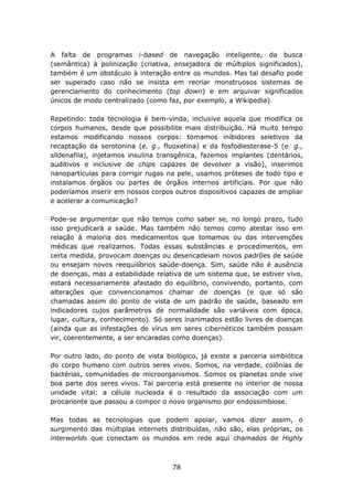 A falta de programas i-based de navegação inteligente, da busca
(semântica) à polinização (criativa, ensejadora de múltiplos significados),
também é um obstáculo à interação entre os mundos. Mas tal desafio pode
ser superado caso não se insista em recriar monstruosos sistemas de
gerenciamento do conhecimento (top down) e em arquivar significados
únicos de modo centralizado (como faz, por exemplo, a Wikipedia).

Repetindo: toda tecnologia é bem-vinda, inclusive aquela que modifica os
corpos humanos, desde que possibilite mais distribuição. Há muito tempo
estamos modificando nossos corpos: tomamos inibidores seletivos da
recaptação da serotonina (e. g., fluoxetina) e da fosfodiesterase-5 (e. g.,
sildenafila), injetamos insulina transgênica, fazemos implantes (dentários,
auditivos e inclusive de chips capazes de devolver a visão), inserimos
nanopartículas para corrigir rugas na pele, usamos próteses de todo tipo e
instalamos órgãos ou partes de órgãos internos artificiais. Por que não
poderíamos inserir em nossos corpos outros dispositivos capazes de ampliar
e acelerar a comunicação?

Pode-se argumentar que não temos como saber se, no longo prazo, tudo
isso prejudicará a saúde. Mas também não temos como atestar isso em
relação à maioria dos medicamentos que tomamos ou das intervenções
médicas que realizamos. Todas essas substâncias e procedimentos, em
certa medida, provocam doenças ou desencadeiam novos padrões de saúde
ou ensejam novos reequilíbrios saúde-doença. Sim, saúde não é ausência
de doenças, mas a estabilidade relativa de um sistema que, se estiver vivo,
estará necessariamente afastado do equilíbrio, convivendo, portanto, com
alterações que convencionamos chamar de doenças (e que só são
chamadas assim do ponto de vista de um padrão de saúde, baseado em
indicadores cujos parâmetros de normalidade são variáveis com época,
lugar, cultura, conhecimento). Só seres inanimados estão livres de doenças
(ainda que as infestações de vírus em seres cibernéticos também possam
vir, coerentemente, a ser encaradas como doenças).

Por outro lado, do ponto de vista biológico, já existe a parceria simbiótica
do corpo humano com outros seres vivos. Somos, na verdade, colônias de
bactérias, comunidades de microorganismos. Somos os planetas onde vive
boa parte dos seres vivos. Tal parceria está presente no interior de nossa
unidade vital: a célula nucleada é o resultado da associação com um
procarionte que passou a compor o novo organismo por endossimbiose.

Mas todas as tecnologias que podem apoiar, vamos dizer assim, o
surgimento das múltiplas internets distribuídas, não são, elas próprias, os
interworlds que conectam os mundos em rede aqui chamados de Highly



                                    78
 