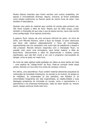 Muitos tópicos inseridos aqui foram escritos com outros propósitos, em
épocas e circunstâncias diversas. Alguns, inclusive, já foram publicados
como artigos autônomos ou fizeram parte de outros livros do autor. Isso
também é redundância.

Quando uma parte do material aqui contido foi escrita pela primeira vez,
não havia surgido a idéia de fluzz. Depois que tal idéia surgiu, surgiu
também a impressão de que tudo o que já estava escrito, havia sido escrito
como prefiguração. Fluzz apenas consumou.

A palavra ‘fluzz’ nasceu de uma conversa informal do autor, no início de
2010, com Marcelo Estraviz, sobre o Buzz do Google. O autor observava
que Buzz não captava adequadamente o fluxo da conversação,
argumentando que era necessário criar outro tipo de plataforma (i-based e
não p-based). Marcelo Estraviz respondeu com a interjeição ‘fluzz’, na
ocasião mais como uma brincadeira, para tentar traduzir a idéia de
Buzz+fluxo. Ulteriormente a idéia foi desenvolvida e recebeu outros
significados, que não têm muito a ver com o programa mal-sucedido do
Google, como se pode ver neste livro.

No início de cada capítulo estão grafadas em itálico as doze partes de Coda
– uma espécie de “código-fonte” de fluzz. Pode-se começar lendo essas
partes, fazendo um tour pelo livro antes de começar a leitura.

Por último, uma advertência. Fluzz contém material altamente prejudicial às
instituições da sociedade hierárquica: às escolas (e ao ensino), às igrejas (e
às religiões), às corporações (e aos partidos), aos Estados (e às
comunidades imaginárias por eles engendradas, as nações-Estado e suas
ideologias produtoras de inimizade no mundo, como o nacionalismo e o
patriotismo) e às empresas-hierárquicas. Cabe ao leitor decidir se, mesmo
assim, deseja continuar lendo este livro.




                                      8
 