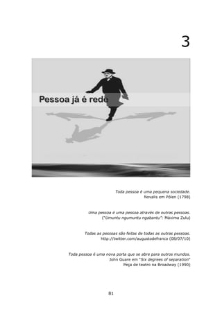 3




                        Toda pessoa é uma pequena sociedade.
                                      Novalis em Pólen (1798)



         Uma pessoa é uma pessoa através de outras pessoas.
               (“Umuntu ngumuntu ngabantu”: Máxima Zulu)



       Todas as pessoas são feitas de todas as outras pessoas.
               http://twitter.com/augustodefranco (08/07/10)



Toda pessoa é uma nova porta que se abre para outros mundos.
                   John Guare em "Six degrees of separation"
                          Peça de teatro na Broadway (1990)




                   81
 