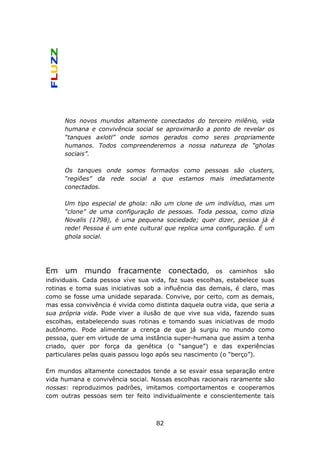 Nos novos mundos altamente conectados do terceiro milênio, vida
      humana e convivência social se aproximarão a ponto de revelar os
      “tanques axlotl” onde somos gerados como seres propriamente
      humanos. Todos compreenderemos a nossa natureza de “gholas
      sociais”.

      Os tanques onde somos formados como pessoas são clusters,
      “regiões” da rede social a que estamos mais imediatamente
      conectados.

      Um tipo especial de ghola: não um clone de um indivíduo, mas um
      “clone” de uma configuração de pessoas. Toda pessoa, como dizia
      Novalis (1798), é uma pequena sociedade; quer dizer, pessoa já é
      rede! Pessoa é um ente cultural que replica uma configuração. É um
      ghola social.




Em um mundo fracamente conectado,                      os caminhos são
individuais. Cada pessoa vive sua vida, faz suas escolhas, estabelece suas
rotinas e toma suas iniciativas sob a influência das demais, é claro, mas
como se fosse uma unidade separada. Convive, por certo, com as demais,
mas essa convivência é vivida como distinta daquela outra vida, que seria a
sua própria vida. Pode viver a ilusão de que vive sua vida, fazendo suas
escolhas, estabelecendo suas rotinas e tomando suas iniciativas de modo
autônomo. Pode alimentar a crença de que já surgiu no mundo como
pessoa, quer em virtude de uma instância super-humana que assim a tenha
criado, quer por força da genética (o “sangue”) e das experiências
particulares pelas quais passou logo após seu nascimento (o “berço”).

Em mundos altamente conectados tende a se esvair essa separação entre
vida humana e convivência social. Nossas escolhas racionais raramente são
nossas: reproduzimos padrões, imitamos comportamentos e cooperamos
com outras pessoas sem ter feito individualmente e conscientemente tais



                                    82
 