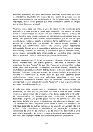 escolhas. Adotamos princípios, escolhemos carreiras, compramos produtos
e priorizamos atividades em função do que fazem as pessoas que se
relacionam conosco ou que estão ligadas a nós em algum grau próximo de
separação, muitas vezes pessoas que nem conhecemos (como os amigos
dos amigos de nossos amigos).

Vivemos então, cada vez mais, a vida do nosso mundo constituído pela
convivência e não apenas a nossa vida individual. Isso ocorre na razão
direta da interatividade do mundo em que estamos imersos. O fluxo da
nossa timeline pode chegar a atingir tal intensidade ou densidade que, no
limite, não podemos mais afirmar inequivocamente que há um eu que
deseja, julga, raciocina, escolhe e almeja de forma autônoma em relação à
nuvem de conexões que nos envolve. Ao mesmo tempo, sentimos e
sabemos que continuamos sendo uma pessoa, única, totalmente
diferenciada. Mas ao viver a nossa vida (a vida humana única dessa pessoa
que somos), vivemos, na verdade, a convivência (social, também única,
desse mundo construído pelo emaranhado de conexões onde estamos
fluindo e que nos constitui como seres propriamente humanos).

O social passa ser o modo de ser humano nas redes com alta tramatura dos
novos mundos-fluzz. Em outras palavras, passamos a constituir um
organismo humano “maior” do que nós. Passamos a compartilhar muitas
vidas, com tudo o que isso compreende: memórias, sonhos, reflexões de
multidões de pessoas, que ficam distribuídas por todo esse superorganismo
humano. Podemos, como nunca antes, ter acesso imediato a um conjunto
enorme de informações e, muito mais do que isso, podemos gerar
conhecimentos novos com uma velocidade espantosa e com uma
inteligência tipicamente humana (não de máquinas, computadores ou
alienígenas), porém assustadoramente “superior” a que experimentamos
em todos os milênios pretéritos.

E tudo isso pode ocorrer sem a necessidade de termos consciência
(individual) do que está se passando. Ao viver a vida da rede, apenas
vivemos a convivência: não precisamos mais tentar capturá-la e introjetá-
la, circunscrevê-la ou mandalizá-la para conferir-lhe a condição de
totalidade, erigindo um grande poder interior de confirmação para nos
completar da falta dos outros e nos orientar nos relacionamentos com eles.
Tal necessidade havia enquanto podia haver a ilusão da existência do
indivíduo separado de outros indivíduos; ou quando um (ainda) não era
muitos. Toda consciência é consciência da separação, inclusive a
consciência da unidade, da totalidade, ou da unidade na totalidade, é uma
resposta à separação. No abismo em que estamos despencando ao entrar
em fluzz, não há propriamente isso que chamávamos de consciência.



                                   83
 