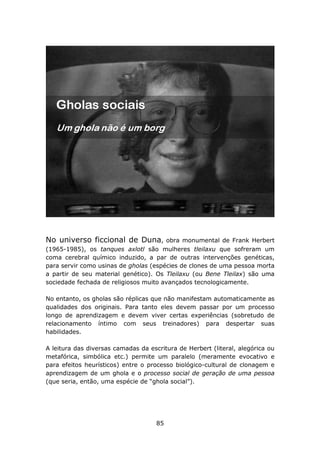 No universo ficcional de Duna,         obra monumental de Frank Herbert
(1965-1985), os tanques axlotl são mulheres tleilaxu que sofreram um
coma cerebral químico induzido, a par de outras intervenções genéticas,
para servir como usinas de gholas (espécies de clones de uma pessoa morta
a partir de seu material genético). Os Tleilaxu (ou Bene Tleilax) são uma
sociedade fechada de religiosos muito avançados tecnologicamente.

No entanto, os gholas são réplicas que não manifestam automaticamente as
qualidades dos originais. Para tanto eles devem passar por um processo
longo de aprendizagem e devem viver certas experiências (sobretudo de
relacionamento íntimo com seus treinadores) para despertar suas
habilidades.

A leitura das diversas camadas da escritura de Herbert (literal, alegórica ou
metafórica, simbólica etc.) permite um paralelo (meramente evocativo e
para efeitos heurísticos) entre o processo biológico-cultural de clonagem e
aprendizagem de um ghola e o processo social de geração de uma pessoa
(que seria, então, uma espécie de “ghola social”).




                                     85
 