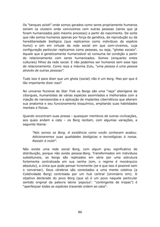 Os “tanques axlotl” onde somos gerados como seres propriamente humanos
seriam os clusters onde convivemos com outras pessoas (seres que já
foram humanizados pelo mesmo processo) a partir do nascimento. De sorte
que não somos humanos apenas por força da genética, da reprodução ou da
hereditariedade biológica (que replicamos como indivíduos da espécie
homo) e sim em virtude da rede social em que com-vivemos, cuja
configuração particular replicamos como pessoas, ou seja, “gholas sociais”.
Aquele que é geneticamente humanizável só consuma tal condição a partir
do relacionamento com seres humanizados. Somos (enquanto entes
culturais) filhos da rede social. E não podemos ser humanos sem esse tipo
de relacionamento. Como reza a máxima Zulu, “uma pessoa é uma pessoa
através de outras pessoas”.

Tudo isso é para dizer que um ghola (social) não é um borg. Mas por que é
tão importante dizer isso?

No universo ficcional de Star Trek os Borgs são uma “raça” alienígena de
ciborgues, humanóides de várias espécies assimilados e melhorados com a
injeção de nanossondas e a aplicação de implantes cibernéticos que alteram
sua anatomia e seu funcionamento bioquímico, ampliando suas habilidades
mentais e físicas.

Quando encontram suas presas - quaisquer membros de outras civilizações,
aos quais andam a cata – os Borg recitam, com algumas variações, a
seguinte litania:

      “Nós somos os Borg. A existência como vocês conhecem acabou.
      Adicionaremos suas qualidades biológicas e tecnológicas à nossa.
      Resistir é inútil”.

Não existe uma rede social Borg, com algum grau significativo de
distribuição, porque não existe pessoa-Borg. Transformados em indivíduos
substituíveis, os borgs são replicados em série por uma estrutura
fortemente centralizada em sua rainha (sim, o regime é monárquico
absoluto), a única que pode pensar livremente (se é que isso é possível sem
o conversar). Seus cérebros são conectados a uma mente coletiva (a
Coletividade Borg) controlada por um hub central (Unimatrix Um). O
objetivo declarado do povo Borg (que só é um povo naquele particular
sentido original da palavra latina ‘populus’: “contingente de tropas”) é
“aperfeiçoar todas as espécies trazendo ordem ao caos”.




                                    86
 
