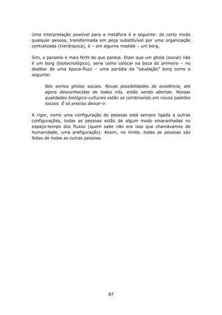 Uma interpretação possível para a metáfora é a seguinte: de certo modo
qualquer pessoa, transformada em peça substituível por uma organização
centralizada (hierárquica), é – em alguma medida – um borg.

Sim, o paralelo é mais fértil do que parece. Dizer que um ghola (social) não
é um borg (biotecnológico), seria como colocar na boca do primeiro – no
dealbar de uma época-fluzz – uma paródia da “saudação” borg como a
seguinte:

      Nós somos gholas sociais. Novas possibilidades de existência, até
      agora desconhecidas de todos nós, estão sendo abertas. Nossas
      qualidades biológico-culturais estão se combinando em novos padrões
      sociais. É só preciso deixar-ir.

A rigor, como uma configuração       de pessoas está sempre ligada a outras
configurações, todas as pessoas      estão de algum modo emaranhadas no
espaço-tempo dos fluxos (quem        sabe não era isso que chamávamos de
humanidade, uma prefiguração).       Assim, no limite, todas as pessoas são
feitas de todas as outras pessoas.




                                       87
 