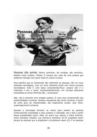 Pessoas são portas.       Abrem caminhos. Na verdade, são caminhos.
Atalhos entre clusters. Pontes. É sempre por meio de uma pessoa que
podemos interagir com quem está em outros mundos.

Isso significa que os interworlds são realmente as pessoas, não um novo
ambiente tecnológico, mas um novo ambiente social com novos recursos
tecnológicos. Esta é uma típica compreensão-fluzz: pessoa não é o
individual e sim o social. Surpreendentemente, em mundos altamente
conectados as novas internets são... as pessoas!

Não, não é somente uma imagem poética. É uma nova compreensão das
potencialidades humanas. Pessoas interagindo são seres humanos. A partir
de certo grau de interatividade, são organismos sociais, quer dizer,
superorganismos humanos.

Quando a tecnologia fornecer os meios para manter as pessoas
continuamente conectadas e para acelerar a interação, ela o fará a partir
dessa possibilidade social. Aliás, foi assim que nasceu a velha Internet:
como percebeu Castells, sua estrutura interativa só foi projetada assim
porque as pessoas que a projetaram a projetaram assim (2). E as pessoas



                                   88
 
