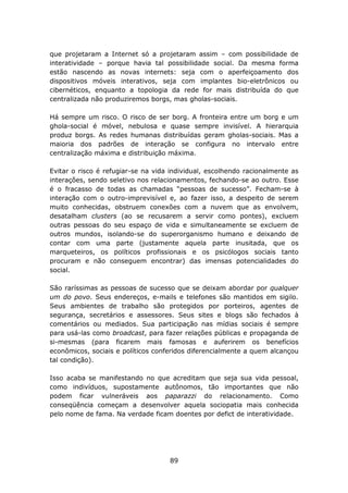 que projetaram a Internet só a projetaram assim – com possibilidade de
interatividade – porque havia tal possibilidade social. Da mesma forma
estão nascendo as novas internets: seja com o aperfeiçoamento dos
dispositivos móveis interativos, seja com implantes bio-eletrônicos ou
cibernéticos, enquanto a topologia da rede for mais distribuída do que
centralizada não produziremos borgs, mas gholas-sociais.

Há sempre um risco. O risco de ser borg. A fronteira entre um borg e um
ghola-social é móvel, nebulosa e quase sempre invisível. A hierarquia
produz borgs. As redes humanas distribuídas geram gholas-sociais. Mas a
maioria dos padrões de interação se configura no intervalo entre
centralização máxima e distribuição máxima.

Evitar o risco é refugiar-se na vida individual, escolhendo racionalmente as
interações, sendo seletivo nos relacionamentos, fechando-se ao outro. Esse
é o fracasso de todas as chamadas “pessoas de sucesso”. Fecham-se à
interação com o outro-imprevisível e, ao fazer isso, a despeito de serem
muito conhecidas, obstruem conexões com a nuvem que as envolvem,
desatalham clusters (ao se recusarem a servir como pontes), excluem
outras pessoas do seu espaço de vida e simultaneamente se excluem de
outros mundos, isolando-se do superorganismo humano e deixando de
contar com uma parte (justamente aquela parte inusitada, que os
marqueteiros, os políticos profissionais e os psicólogos sociais tanto
procuram e não conseguem encontrar) das imensas potencialidades do
social.

São raríssimas as pessoas de sucesso que se deixam abordar por qualquer
um do povo. Seus endereços, e-mails e telefones são mantidos em sigilo.
Seus ambientes de trabalho são protegidos por porteiros, agentes de
segurança, secretários e assessores. Seus sites e blogs são fechados à
comentários ou mediados. Sua participação nas mídias sociais é sempre
para usá-las como broadcast, para fazer relações públicas e propaganda de
si-mesmas (para ficarem mais famosas e auferirem os benefícios
econômicos, sociais e políticos conferidos diferencialmente a quem alcançou
tal condição).

Isso acaba se manifestando no que acreditam que seja sua vida pessoal,
como indivíduos, supostamente autônomos, tão importantes que não
podem ficar vulneráveis aos paparazzi do relacionamento. Como
conseqüência começam a desenvolver aquela sociopatia mais conhecida
pelo nome de fama. Na verdade ficam doentes por defict de interatividade.




                                    89
 