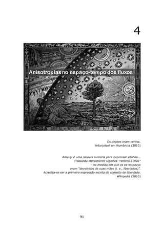 4




                                              Os deuses eram ventos.
                                     Arturjotaef em Numância (2010)



             Ama-gi é uma palavra suméria para expressar alforria...
                      Traduzida literalmente significa “retorno à mãe”
                                   - na medida em que os ex-escravos
                   eram “devolvidos às suas mães (i. e., libertados)”.
Acredita-se ser a primeira expressão escrita do conceito de liberdade.
                                                      Wikipedia (2010)




                          91
 