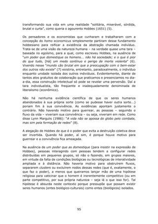transformando sua vida em uma realidade “solitária, miserável, sórdida,
brutal e curta”, como queria o agourento Hobbes (1651) (5).

Os pensadores e os economistas que cunharam e trabalharam com a
concepção do homo economicus simplesmente partiram desse fundamento
hobbesiano para reificar a existência da abstração chamada indivíduo.
Trata-se de uma visão da natureza humana – na verdade quase uma tara –
baseada no egoísmo, para a qual, como escreveu Hobbes, na ausência de
“um poder que domestique os homens... não há sociedade; e o que é pior
do que tudo, [há] um medo contínuo e perigo de morte violenta” (6).
Vivendo nesse “mundo cão brutal em que a preocupação com o bem-estar
dos outros não existe” (7) existiria, entretanto, paradoxalmente, o indivíduo
enquanto unidade isolada dos outros indivíduos. Evidentemente, diante de
tantos atos gratuitos de colaboração que praticamos e presenciamos no dia-
a-dia, essa construção intelectual só pode se revelar uma perversão. Daí a
tara individualista, tão freqüente e inadequadamente denominada de
liberalismo (econômico).

Não há nenhuma evidência científica de que os seres humanos
abandonados à sua própria sorte (como se pudesse haver outra sorte...)
poriam fim à sua convivência. As evidências apontam justamente o
contrário. Não havendo motivo para guerrear, as pessoas – seguindo o
fluxo da vida – viveriam sua convivência – ou seja, viveriam em rede. Como
disse Lynn Margulis (1986): “A vida não se apossa do globo pelo combate,
mas sim pela formação de redes” (8).

A alegação de Hobbes de que é o poder que evita a destruição coletiva deve
ser invertida. Quando há poder, aí sim, é porque houve motivo para
guerrear e a convivência fica ameaçada.

Na ausência de um poder que as domestique (para insistir na expressão de
Hobbes), pessoas interagindo com pessoas tendem a configurar redes
distribuídas em pequenos grupos, só não o fazendo, em grupos maiores,
em virtude da falta de condições biológicas ou tecnológicas de interatividade
ampliada e à distância. Não haveria motivo para obstruírem fluxos,
separarem clusters ou excluírem nodos dessas redes (que é, exatamente, o
que faz o poder), a menos que queiramos lançar mão de uma hipótese
religiosa para vaticinar que o homem é inerentemente competitivo (ou em
parte competitivo, por sua própria natureza – seja lá o que isso for). Tal
hipótese é absurda neste contexto porque pressupõe que possam existir
seres humanos (entes biológico-culturais) como entes (biológicos) isolados.




                                     95
 