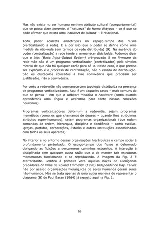 Mas não existe no ser humano nenhum atributo cultural (comportamental)
que se possa dizer inerente. A “natureza” do Homo dictyous – se é que se
pode afirmar que exista uma ‘natureza da cultura’ – é relacional.

Todo poder acarreta anisotropias no espaço-tempo dos fluxos
(verticalizando a rede). E é por isso que o poder se define como uma
medida de não-rede (em termos de rede distribuída) (9). Na ausência do
poder (centralização) a rede tende a permanecer distribuída. Podemos dizer
que o bios (Basic Input-Output System) pré-gravado lá no firmware da
rede-mãe não é um programa verticalizador (centralizador) pelo simples
motivo de que não há qualquer razão para sê-lo. Nesse caso, o que precisa
ser explicado é o processo de centralização, não o estado de distribuição.
São os obstáculos colocados à livre convivência que precisam ser
justificados, não a convivência.

Por certo a rede-mãe não permanece com topologia distribuída na presença
de programas verticalizadores. Aqui é um daqueles casos – mais comuns do
que se pensa – em que o software modifica o hardware (como quando
aprendemos uma língua e alteramos para tanto nossas conexões
neuronais).

Programas verticalizadores deformam a rede-mãe, sejam programas
meméticos (como os que chamamos de deuses – quando lhes atribuímos
atributos super-humanos), sejam programas organizacionais (que rodam
comandos de ordem, hierarquia, disciplina e obediência – como escolas,
igrejas, partidos, corporações, Estados e outras instituições assemelhadas
com todos os seus aparatos).

No interior e no entorno dessas organizações hierárquicas o campo social é
profundamente perturbado. O espaço-tempo dos fluxos é deformado
obrigando as fluições a percorrerem caminhos estranhos. A interação é
disciplinada sem qualquer outra razão que a de manter tais estruturas
monstruosas funcionando e se reproduzindo. A imagem da Fig. 2 é
aterrorizante. Lembra à primeira vista aquelas naves de alienígenas
predadores do filme de Roland Emmerich (1996) Independence Day. Talvez
não por acaso: organizações hierárquicas de seres humanos geram seres
não-humanos. Mas se trata apenas de uma outra maneira de representar o
diagrama (B) de Paul Baran (1964) já exposto aqui na Fig. 1.




                                   96
 