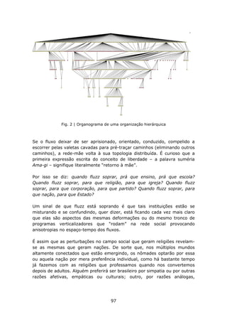 Fig. 2 | Organograma de uma organização hierárquica



Se o fluxo deixar de ser aprisionado, orientado, conduzido, compelido a
escorrer pelas valetas cavadas para pré-traçar caminhos (eliminando outros
caminhos), a rede-mãe volta à sua topologia distribuída. É curioso que a
primeira expressão escrita do conceito de liberdade – a palavra suméria
Ama-gi – signifique literalmente “retorno à mãe”.

Por isso se diz: quando fluzz soprar, prá que ensino, prá que escola?
Quando fluzz soprar, para que religião, para que igreja? Quando fluzz
soprar, para que corporação, para que partido? Quando fluzz soprar, para
que nação, para que Estado?

Um sinal de que fluzz está soprando é que tais instituições estão se
misturando e se confundindo, quer dizer, está ficando cada vez mais claro
que elas são aspectos das mesmas deformações ou do mesmo tronco de
programas verticalizadores que “rodam” na rede social provocando
anisotropias no espaço-tempo dos fluxos.

É assim que as perturbações no campo social que geram religiões revelam-
se as mesmas que geram nações. De sorte que, nos múltiplos mundos
altamente conectados que estão emergindo, os nômades optarão por essa
ou aquela nação por mera preferência individual, como há bastante tempo
já fazemos com as religiões que professamos quando nos convertemos
depois de adultos. Alguém preferirá ser brasileiro por simpatia ou por outras
razões afetivas, empáticas ou culturais; outro, por razões análogas,




                                     97
 