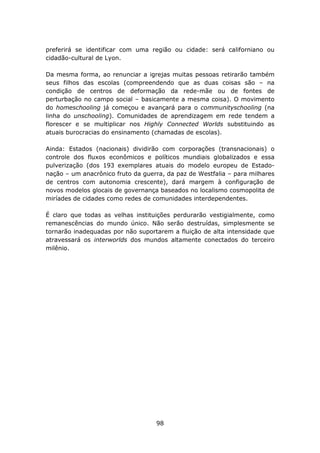 preferirá se identificar com uma região ou cidade: será californiano ou
cidadão-cultural de Lyon.

Da mesma forma, ao renunciar a igrejas muitas pessoas retirarão também
seus filhos das escolas (compreendendo que as duas coisas são – na
condição de centros de deformação da rede-mãe ou de fontes de
perturbação no campo social – basicamente a mesma coisa). O movimento
do homeschooling já começou e avançará para o communityschooling (na
linha do unschooling). Comunidades de aprendizagem em rede tendem a
florescer e se multiplicar nos Highly Connected Worlds substituindo as
atuais burocracias do ensinamento (chamadas de escolas).

Ainda: Estados (nacionais) dividirão com corporações (transnacionais) o
controle dos fluxos econômicos e políticos mundiais globalizados e essa
pulverização (dos 193 exemplares atuais do modelo europeu de Estado-
nação – um anacrônico fruto da guerra, da paz de Westfalia – para milhares
de centros com autonomia crescente), dará margem à configuração de
novos modelos glocais de governança baseados no localismo cosmopolita de
miríades de cidades como redes de comunidades interdependentes.

É claro que todas as velhas instituições perdurarão vestigialmente, como
remanescências do mundo único. Não serão destruídas, simplesmente se
tornarão inadequadas por não suportarem a fluição de alta intensidade que
atravessará os interworlds dos mundos altamente conectados do terceiro
milênio.




                                   98
 