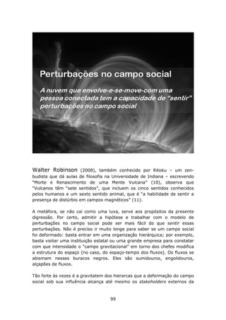 Walter Robinson        (2008), também conhecido por Ritoku – um zen-
budista que dá aulas de filosofia na Universidade de Indiana – escrevendo
“Morte e Renascimento de uma Mente Vulcana” (10), observa que
“Vulcanos têm “sete sentidos”, que incluem os cinco sentidos conhecidos
pelos humanos e um sexto sentido animal, que é “a habilidade de sentir a
presença de distúrbio em campos magnéticos” (11).

A metáfora, se não cai como uma luva, serve aos propósitos da presente
digressão. Por certo, admitir a hipótese e trabalhar com o modelo de
perturbações no campo social pode ser mais fácil do que sentir essas
perturbações. Não é preciso ir muito longe para saber se um campo social
foi deformado: basta entrar em uma organização hierárquica; por exemplo,
basta visitar uma instituição estatal ou uma grande empresa para constatar
com que intensidade o “campo gravitacional” em torno dos chefes modifica
a estrutura do espaço (no caso, do espaço-tempo dos fluxos). Os fluxos se
abismam nesses buracos negros. Eles são sumidouros, engolidouros,
alçapões de fluxos.

Tão forte às vezes é a gravitatem dos hierarcas que a deformação do campo
social sob sua influência alcança até mesmo os stakeholders externos da



                                   99
 