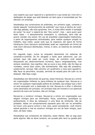 cara esperto que quer capturá-lo e aprisioná-lo e que ainda por cima tem a
desfaçatez de alegar que está fazendo um bem para a humanidade por lhe
oferecer um emprego.

Desobedeça aos construtores de pirâmides, em primeiro lugar, cortando o
barato daquele “construtorzinho de pirâmide” que mora aí dentro de você:
não faça patotas, não erija igrejinhas. Sim, é muito difícil resistir à tentação
de juntar “os seus” e separá-los dos “dos outros”, mas – para quem quer
fazer redes – é absolutamente necessário. E, sobretudo, abra mão de
querer mandar nos outros. Em vez de arquitetar organizações tradicionais,
a partir de organogramas centralizados, para realizar qualquer projeto ou
trabalho, teça redes: quase tudo que se organizou até agora de forma
hierárquica (com estrutura centralizada) pode ser organizado em forma de
rede (com estrutura distribuída); menos, é claro, os sistemas de comando-
e-controle.

Em segundo lugar, nunca se enquadre docemente em sistemas de
comando-e-controle. Se for obrigado a tanto para sobreviver, por um
período (que não pode ser muito longo, do contrário você estará
bloqueando seu desenvolvimento humano), faça-o resignadamente, mas
sempre resistindo. Isso significa: não se curve a seu chefe, não lhe faça as
vontades, vamos dizer assim, tão solicitamente. Não seja tão prestativo,
subserviente, serviçal. Não caminhe um quilômetro a mais para agradá-lo.
Não fique na penumbra, recuado, servindo de escada para ele subir ou se
destacar. Não faça o jogo.

Desobedeça aos fabricantes de guerras, esses hierarcas. Recuse-se a entrar
em organizações militares ou para-militares de qualquer tipo. Recuse-se a
entrar em qualquer organização política de combate, que pregue que o bem
só será alcançado com a destruição do mal. Recuse-se a olhar o diferente
como adversário em princípio: em princípio todo ser humano é um potencial
parceiro de outro ser humano, não um inimigo.

Recuse-se a construir inimigos. Recuse-se a entrar em organizações que
elegem inimigos para ser eliminados: física, econômica, psicológica ou
politicamente. A ética do netweaver é uma ética do simbionte, não do
predador. Adote um comportamento pazeante para não cair na armadilha
de travar uma guerra contra o mal, pois, assim procedendo, você mesmo
estará gerando o mal ao construir inimigos em vez de fazer amigos, quer
dizer, de fazer redes.

Desobedeça aos condutores de rebanhos, esses líderes. Não os siga para
parte alguma. Não se deixe conduzir, ser puxado pelo nariz ou guiado pelo



                                      11
 