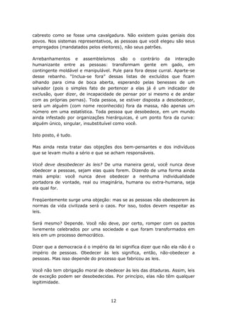 cabresto como se fosse uma cavalgadura. Não existem guias geniais dos
povos. Nos sistemas representativos, as pessoas que você elegeu são seus
empregados (mandatados pelos eleitores), não seus patrões.

Arrebanhamentos e assembleísmos são o contrário da interação
humanizante entre as pessoas: transformam gente em gado, em
contingente moldável e manipulável. Pule para fora desse curral. Aparte-se
desse rebanho. “Inclua-se fora” dessas listas de excluídos que ficam
olhando para cima de boca aberta, esperando pelas benesses de um
salvador (pois o simples fato de pertencer a elas já é um indicador de
exclusão, quer dizer, de incapacidade de pensar por si mesmo e de andar
com as próprias pernas). Toda pessoa, se estiver disposta a desobedecer,
será um alguém (com nome reconhecido) fora da massa, não apenas um
número em uma estatística. Toda pessoa que desobedece, em um mundo
ainda infestado por organizações hierárquicas, é um ponto fora da curva:
alguém único, singular, insubstituível como você.

Isto posto, é tudo.

Mas ainda resta tratar das objeções dos bem-pensantes e dos indivíduos
que se levam muito a sério e que se acham responsáveis.

Você deve desobedecer às     leis? De uma maneira geral, você nunca deve
obedecer a pessoas, sejam    elas quais forem. Dizendo de uma forma ainda
mais ampla: você nunca         deve obedecer a nenhuma individualidade
portadora de vontade, real   ou imaginária, humana ou extra-humana, seja
ela qual for.

Freqüentemente surge uma objeção: mas se as pessoas não obedecerem às
normas da vida civilizada será o caos. Por isso, todos devem respeitar as
leis.

Será mesmo? Depende. Você não deve, por certo, romper com os pactos
livremente celebrados por uma sociedade e que foram transformados em
leis em um processo democrático.

Dizer que a democracia é o império da lei significa dizer que não ela não é o
império de pessoas. Obedecer às leis significa, então, não-obedecer a
pessoas. Mas isso depende do processo que fabricou as leis.

Você não tem obrigação moral de obedecer às leis das ditaduras. Assim, leis
de exceção podem ser desobedecidas. Por princípio, elas não têm qualquer
legitimidade.



                                     12
 
