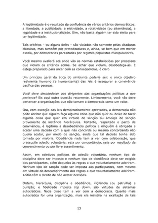 A legitimidade é o resultado da confluência de vários critérios democráticos:
a liberdade, a publicidade, a eletividade, a rotatividade (ou alternância), a
legalidade e a institucionalidade. Sim, não basta alguém ter sido eleito para
ter legitimidade.

Tais critérios – ou alguns deles – são violados não somente pelas ditaduras
clássicas, mas também por protoditaduras e, ainda, se bem que em menor
escala, por democracias parasitadas por regimes populistas manipuladores.

Você mesmo avaliará até onde vão as normas estabelecidas por processos
que violam os critérios acima. Se achar que violam, desobedeça-as. E
esteja preparado para arcar com as conseqüências, é claro.

Um princípio geral da ética do simbionte poderia ser: o único objetivo
realmente humano (e humanizante) das leis é assegurar a convivência
pacífica das pessoas.

Você deve desobedecer aos dirigentes das organizações políticas a que
pertence? Eis aqui outra questão recorrente. Liminarmente, você não deve
pertencer a organizações que não tomam a democracia como um valor.

Ora, com exceção das leis democraticamente aprovadas, a democracia não
pode aceitar que alguém faça alguma coisa que não quer ou deixe de fazer
alguma coisa que quer em virtude de sanção ou ameaça de sanção
proveniente de instância hierárquica. Portanto, respeitado o pacto de
convivência, é legítima a desobediência política e ninguém é obrigado a
acatar uma decisão com a qual não concorde ou mesmo concordando não
queira acatar, por medo de sanção, ainda que tal decisão tenha sido
tomada por maioria. Obediência nada tem a ver com colaboração, que
pressupõe adesão voluntária, seja por concordância, seja por resultado de
convencimento ou por livre assentimento.

Assim, em coletivos políticos de adesão voluntária, nenhum tipo de
disciplina deve ser imposto e nenhum tipo de obediência deve ser exigida
dos participantes, além daquelas às regras a que voluntariamente aderiram.
Nenhum tipo de sanção pode ser imposta aos participantes, nem mesmo
em virtude do descumprimento das regras a que voluntariamente aderiram.
Todos têm o direito de não acatar decisões.

Ordem, hierarquia, disciplina e obediência, vigilância (ou patrulha) e
punição; e fidelidade imposta top down, são virtudes de sistemas
autocráticos. Nada disso tem a ver com a democracia. Quanto mais
autocrática for uma organização, mais ela insistirá na exaltação de tais



                                     13
 