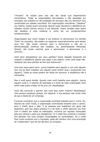 “virtudes”. As razões para isso são tão claras que dispensariam
comentários. Todas as organizações não-estatais e não baseadas em
contratos (de trabalho ou de prestação de serviços) são (ou deveriam ser)
constituídas por adesão voluntária. Em organizações voluntárias, “obedece”
(ou melhor, acata) quem concorda. Querer exigir disciplina e obediência em
relações sociais (stricto sensu) é um absurdo. Impor sanções para quem
não obedece é uma violência e, como tal, um comportamento
antidemocrático.

Organizações que visem chegar à (ou praticar a) democracia (no sentido
“forte” do conceito), não podem se organizar autocraticamente para atingir
seus fins. Não existe caminho para a democracia a não ser a
democratização contínua das relações; ou, parafraseando Mohandas
Ghandi, não existe caminho para a democracia: a democracia é o
caminho...

Você deve desobedecer aos seus patrões? Outra objeção freqüente diz
respeito à obediência àquele que paga o seu salário: como você pode não-
obedecer aos seus patrões se tem que sobreviver?

Uma boa regra geral seria: nunca trabalhe para alguém e sim com alguém
(em vez de dizer trabalhe com alguém seria melhor dizer: empreenda com
alguém). Todas as coisas podem ser feitas em parceria. A obediência não é
necessária.

Mas é você quem decide. Quanto mais você trabalha para alguém, menos
alguém você é. O espírito de liberdade é a fonte de toda criatividade! Para
sentir esse sopro criador só há uma via: desobedeça!

Você não concorda e querem que você faça assim mesmo? Desobedeça!
Uma pessoa (qualquer pessoa, em especial, a sua pessoa) vale muito mais
do que a bosta de um emprego.

É preciso considerar que a organização piramidal trabalha para o cume. Ou,
dizendo de outro modo, a organização centralizada trabalha para o centro,
para o chefe, para o líder. E as pessoas que trabalham em geral não
aparecem, pois seu papel precípuo é o de fazer o chefe aparecer (ou ficar
com o crédito por todas as realizações, inclusive por aquelas alcançadas
pelo seu esforço e pela sua inteligência). Aí o chefe fica contente e mantém
tais pessoas nas suas funções (empregadas ou contratadas). Se o chefe
ficar muito contente com o resultado, pode até retribuir com uma promoção
do "colaborador" que lhe fez tão bem as vontades.




                                    14
 