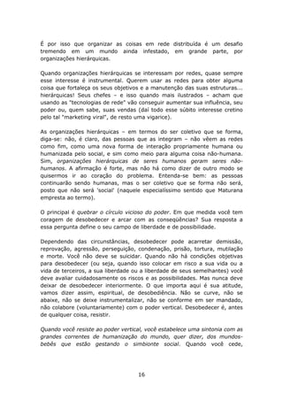 É por isso que organizar as coisas em rede distribuída é um desafio
tremendo em um mundo ainda infestado, em grande parte, por
organizações hierárquicas.

Quando organizações hierárquicas se interessam por redes, quase sempre
esse interesse é instrumental. Querem usar as redes para obter alguma
coisa que fortaleça os seus objetivos e a manutenção das suas estruturas...
hierárquicas! Seus chefes – e isso quando mais ilustrados – acham que
usando as "tecnologias de rede" vão conseguir aumentar sua influência, seu
poder ou, quem sabe, suas vendas (daí todo esse súbito interesse cretino
pelo tal "marketing viral", de resto uma vigarice).

As organizações hierárquicas – em termos do ser coletivo que se forma,
diga-se: não, é claro, das pessoas que as integram – não vêem as redes
como fim, como uma nova forma de interação propriamente humana ou
humanizada pelo social, e sim como meio para alguma coisa não-humana.
Sim, organizações hierárquicas de seres humanos geram seres não-
humanos. A afirmação é forte, mas não há como dizer de outro modo se
quisermos ir ao coração do problema. Entenda-se bem: as pessoas
continuarão sendo humanas, mas o ser coletivo que se forma não será,
posto que não será 'social' (naquele especialíssimo sentido que Maturana
empresta ao termo).

O principal é quebrar o círculo vicioso do poder. Em que medida você tem
coragem de desobedecer e arcar com as conseqüências? Sua resposta a
essa pergunta define o seu campo de liberdade e de possibilidade.

Dependendo das circunstâncias, desobedecer pode acarretar demissão,
reprovação, agressão, perseguição, condenação, prisão, tortura, mutilação
e morte. Você não deve se suicidar. Quando não há condições objetivas
para desobedecer (ou seja, quando isso colocar em risco a sua vida ou a
vida de terceiros, a sua liberdade ou a liberdade de seus semelhantes) você
deve avaliar cuidadosamente os riscos e as possibilidades. Mas nunca deve
deixar de desobedecer interiormente. O que importa aqui é sua atitude,
vamos dizer assim, espiritual, de desobediência. Não se curve, não se
abaixe, não se deixe instrumentalizar, não se conforme em ser mandado,
não colabore (voluntariamente) com o poder vertical. Desobedecer é, antes
de qualquer coisa, resistir.

Quando você resiste ao poder vertical, você estabelece uma sintonia com as
grandes correntes de humanização do mundo, quer dizer, dos mundos-
bebês que estão gestando o simbionte social. Quando você cede,




                                    16
 