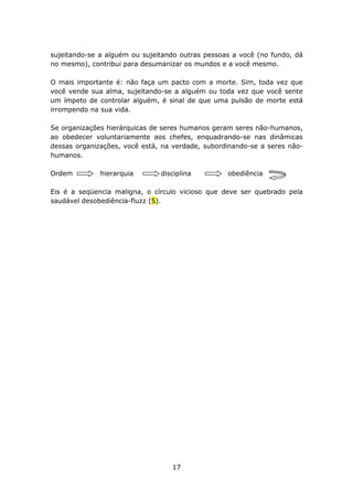 sujeitando-se a alguém ou sujeitando outras pessoas a você (no fundo, dá
no mesmo), contribui para desumanizar os mundos e a você mesmo.

O mais importante é: não faça um pacto com a morte. Sim, toda vez que
você vende sua alma, sujeitando-se a alguém ou toda vez que você sente
um ímpeto de controlar alguém, é sinal de que uma pulsão de morte está
irrompendo na sua vida.

Se organizações hierárquicas de seres humanos geram seres não-humanos,
ao obedecer voluntariamente aos chefes, enquadrando-se nas dinâmicas
dessas organizações, você está, na verdade, subordinando-se a seres não-
humanos.

Ordem         hierarquia       disciplina         obediência

Eis é a seqüencia maligna, o círculo vicioso que deve ser quebrado pela
saudável desobediência-fluzz (5).




                                  17
 