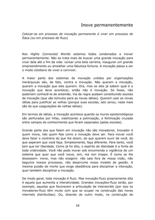 Inove permanentemente

Colocar-se em processo de inovação permanente é viver em processo de
Ítaca (ou em processo de fluzz)




Nos Highly Connected Worlds estamos todos condenados a inovar
permanentemente. Não se trata mais de buscar uma grande inovação para
viver dela até o fim da vida: coroar uma bela carreira, inaugurar um grande
empreendimento ou amealhar uma fabulosa fortuna. A inovação passa a ser
o modo cotidiano de viver e conviver.

A maior parte dos sistemas de inovação urdidos por organizações
hierárquicas são, de fato, contra a inovação. Não querem a inovação,
querem a inovação que eles querem. Ora, mas se eles já sabem qual é a
inovação que deve acontecer, então não é inovação. Se fosse, não
poderiam conhecê-la de antemão. Via de regra acabam constituindo escolas
de inovação (que são túmulos para as novas idéias). Querem usar as novas
idéias para justificar as velhas (porque suas escolas, lato sensu, nada mais
são do que coagulações de velhas idéias).

Em termos de idéias, a inovação acontece quando os muros epistemológicos
são perfurados por hifas, viabilizando a polinização, a fertilização cruzada
entre campos do conhecimento que foram separados (pelas escolas).

Grande parte dos que falam em inovação não são inovadores. Inovador é
quem inova, não quem fala como a inovação deve ser. Para inovar você
deve fazer o contrário do que lhe dizem, do que querem ouvir de você, do
que esperam que você faça. Simplesmente, faça diferente. Para tanto, você
tem que ter liberdade. Como já foi dito, o espírito de liberdade é a fonte de
toda criatividade. Você não pode inovar sob encomenda e vigilância de um
sistema que quer que você inove, sim, ma non troppo. É como se lhe
dissessem: inove, mas não exagere: não saia fora de nossa visão, não
bagunce nossos processos, não desarrume nosso modelo de gestão. A
mesma pulsão de morte que exige obediência para disciplinar a interação,
quer também disciplinar a inovação.

De modo geral, toda inovação é fluzz. Mas inovação-fluzz propriamente dita
é aquela que aumenta a interatividade. Grandes inovações-fluzz serão, por
exemplo, aquelas que favorecem a articulação de interworlds (por isso os
inovadores-fluzz têm muito com que se ocupar na construção das novas
internets distribuídas). Ou, dizendo de outro modo, na construção de


                                     18
 