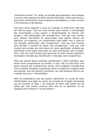 “membranas sociais”. Ou, ainda, na remoção das separações: entre pessoas
(inclusive entre pessoas que falam idiomas diferentes), entre quem busca e
quem gera conhecimento, entre dispositivos tecnológicos e o corpo humano
e entre pessoas e não-pessoas.

Você quer inovar seguindo o curso (ou surfando na onda-fluzz)? Não seja
por falta de pauta. Tudo que você inventar para remover a centralização
das comunicações e para superar a descentralização da Internet (em
direção a mais distribuição) será inovação-fluzz. Tudo que você inventar
para oferecer alternativas às caixas-pretas onde alguém trancou um
algorítmo, um programa, um conhecimento (para poder viver à custa de
sua inovação aprisionada), será inovação-fluzz. Tudo que você inventar
para derrubar a barreira da língua será inovação-fluzz. Tudo que você
inventar para ensejar que cada busca crie novos significados, evitando que
significados únicos sejam arquivados de modo centralizado, será inovação-
fluzz. Tudo que você inventar para aproximar do corpo humano dipositivos
tecnológicos nômades que intensifiquem a interação, será inovação-fluzz.

Esses são apenas alguns exemplos, apresentados a título ilustrativo, para
tentar tornar compreensível um sentido. A rigor, não há como fazer uma
pauta concreta das inovações-fluzz porque uma verdadeira inovação-fluzz
(como qualquer inovação) é aquela que sequer conseguimos imaginar antes
que apareça. Isso não significa, entretanto, que não possamos afirmar que
o sentido do curso é +interatividade.

Além da desobediência aos que querem aprisioná-lo no mundo de baixa
interatividade, para poder se colocar em processo de inovação permanente
(ou em processo de Ítaca = em processo de fluzz) você precisa sair da
prisão que você mesmo construiu para você ao se aquartelar no seu
quadrado para enfrentar o “mundo exterior”.




                                   19
 