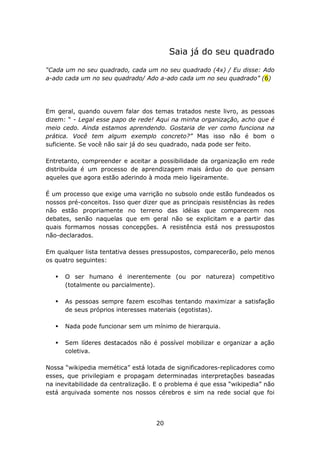 Saia já do seu quadrado

“Cada um no seu quadrado, cada um no seu quadrado (4x) / Eu disse: Ado
a-ado cada um no seu quadrado/ Ado a-ado cada um no seu quadrado” (6)




Em geral, quando ouvem falar dos temas tratados neste livro, as pessoas
dizem: “ - Legal esse papo de rede! Aqui na minha organização, acho que é
meio cedo. Ainda estamos aprendendo. Gostaria de ver como funciona na
prática. Você tem algum exemplo concreto?” Mas isso não é bom o
suficiente. Se você não sair já do seu quadrado, nada pode ser feito.

Entretanto, compreender e aceitar a possibilidade da organização em rede
distribuída é um processo de aprendizagem mais árduo do que pensam
aqueles que agora estão aderindo à moda meio ligeiramente.

É um processo que exige uma varrição no subsolo onde estão fundeados os
nossos pré-conceitos. Isso quer dizer que as principais resistências às redes
não estão propriamente no terreno das idéias que comparecem nos
debates, senão naquelas que em geral não se explicitam e a partir das
quais formamos nossas concepções. A resistência está nos pressupostos
não-declarados.

Em qualquer lista tentativa desses pressupostos, comparecerão, pelo menos
os quatro seguintes:

      O ser humano é inerentemente (ou por natureza) competitivo
      (totalmente ou parcialmente).

      As pessoas sempre fazem escolhas tentando maximizar a satisfação
      de seus próprios interesses materiais (egotistas).

      Nada pode funcionar sem um mínimo de hierarquia.

      Sem líderes destacados não é possível mobilizar e organizar a ação
      coletiva.

Nossa “wikipedia memética” está lotada de significadores-replicadores como
esses, que privilegiam e propagam determinadas interpretações baseadas
na inevitabilidade da centralização. E o problema é que essa “wikipedia” não
está arquivada somente nos nossos cérebros e sim na rede social que foi




                                     20
 