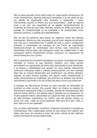 Não se pode aprender muito sobre redes em organizações hierárquicas. Só
muito recentemente, algumas empresas começaram a se dar conta de que
um padrão de organização mais favorável à cooperação – tanto
internamente, quanto no âmbito dos seus stakeholders – pode ter alguma
coisa a ver com sua capacidade de se adaptar tempestivamente às
mudanças do meio em que estão inseridas. Colocou-se então, para além da
questão da competitividade (e da qualidade e da produtividade como
atributos conexos), a questão da sustentabilidade.

Mas tal não foi suficiente para alterar os, digamos, drives dos agentes
empresariais. Mesmo os mais avançados, que já foram capazes de perceber
que tudo que é sustentável tem o padrão de rede e, assim, conseguiram
entender a necessidade da transição de sua forma de organização
hierárquico-vertical ou centralizada para formas mais horizontais ou
distribuídas, mesmo estes, não conseguem mudar seu “código-fonte”. E não
conseguem fazê-lo simplesmente porque continuam se organizando de
forma hierárquica. Eis o ponto!

Até as empresas de consultoria estratégica que atuam na perspectiva dessa
transição (e mesmo as que declaram trabalhar com redes sociais)
permanecem se organizando de forma mais centralizada do que distribuída.
E as teorias e metodologias que aplicam em seus clientes empresariais
continuam reforçando visões e práticas hierarquizantes. Um bom exemplo
disso são as crenças liderancistas que proliferaram nas últimas décadas,
segundo as quais haveria pessoas, por alguma razão, predestinadas a
captar pioneiramente as mudanças, que deveriam se destacar das demais,
caminhando à sua frente a fim de conduzi-las para o futuro que anteviram.

A ideologia do liderancismo fornece um bom exemplo da dificuldade de
entender as redes sociais. Pois quando falam em líderes os adeptos do
liderancismo empresarial estão, na verdade, falando de monoliderança. Não
querem muitos líderes e sim apenas alguns (aqueles que se destacam): se
muitos puderem liderar, desconstitui-se o papel do líder, pelo menos dentro
de cada fortaleza organizativa. Ou melhor, eles até querem líderes, no
plural, sim, mas... cada um no seu quadrado. Mais uma vez é isso: “Ado, a-
ado, cada um no seu quadrado”.

Ora, as redes (distribuídas) constituem ambientes favoráveis à emersão da
multiliderança. Mas a observação acrítica de que sempre tem alguém que
lidera, que puxa, do contrário a coisa não anda, reforça as tão ingênuas
quanto interesseiras crenças liderancistas.




                                    24
 