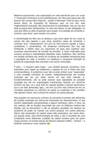 Bastaria experimentar uma organização em rede distribuída para ver surgir
o “misterioso” fenômeno (o da multiliderança). Ah! Mas esse passo eles não
querem dar, porque têm medo de... perder a liderança! Trata-se aqui, como
parece óbvio, do monopólio da liderança, que, na sua raiz, está
inegavelmente associado não propriamente à propriedade, mas ao uso que
dela se possa fazer (diretamente, no caso dos donos; ou por delegação, no
caso dos CEOs ou altos dirigentes) para ocupar uma posição de comando-e-
controle; quer dizer: para mandar nos outros.

A interpretação do líder que se destaca e que seria capaz de ver o que os
outros não são capazes e que seria, portanto, capaz de comandar e
controlar seus “colaboradores” em prol do bem-comum agrada a todos,
vendedores e compradores. Os dirigentes hierárquicos têm seu ego
fortalecido e obtêm mais um argumento de peso para justificar seus
processos discricionários de tomada de decisões. E ficam motivados para
comprar serviços e metodologias baseados nessa metafísica. Mas caminha
em direção contrária aos ventos da mudança da sociedade hierárquica para
a sociedade em rede. E constitui um obstáculo à necessária transição do
padrão de organização das empresas e de outras instituições.

É claro – e ninguém pode negar – que existem pessoas visionárias, mais
antenadas para captar as tendências e capazes de ver à frente dos seus
contemporâneos. O problema é que não se pode atribuir essa “capacidade”
a uma condição intrínseca do sujeito, independentemente das funções
exercidas por ele nas redes sociais em que está inserido. E,
fundamentalmente, não se pode associar essa capacidade às posições
ocupadas por ele em organizações hierárquicas, fazendo um raciocínio
primário do tipo: se o cara está ali naquela posição é porque demonstrou
que é um líder destacado, logo... ele tem (ou tem mais chances de ter) as
condições (genéticas ou culturais) de captar as mudanças e tem também
não apenas o dever mas o direito de conduzir as outras pessoas.

Mas posições em estruturas verticais de comando-e-controle são diferentes
de funções exercidas em estruturas horizontais de relacionamento. O que
confere capacidades extraordinárias a alguns indivíduos, além, é claro, do
seu esforço, são as funções assumidas por eles na dinâmica coletiva das
fluições que os atravessam e não as posições ocupadas nos degraus da
escadinha do poder de mandar nas outras pessoas. Em outras palavras,
líderes são expressões do capital social (são produzidos, por assim dizer,
em grande parte, pela fenomenologia da rede) e não o resultado de uma
competição entre diferentes unidades de capital humano para ver quem
chega primeiro. O recente estudo de Malcolm Gladwell (2008) – Outliers – é
bastante ilustrativo a esse respeito (8).



                                   25
 